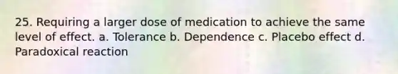 25. Requiring a larger dose of medication to achieve the same level of effect. a. Tolerance b. Dependence c. Placebo effect d. Paradoxical reaction