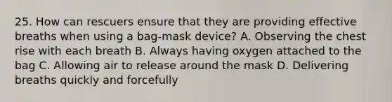 25. How can rescuers ensure that they are providing effective breaths when using a bag-mask device? A. Observing the chest rise with each breath B. Always having oxygen attached to the bag C. Allowing air to release around the mask D. Delivering breaths quickly and forcefully