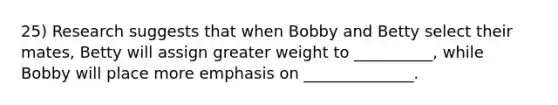 25) Research suggests that when Bobby and Betty select their mates, Betty will assign greater weight to __________, while Bobby will place more emphasis on ______________.