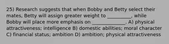 25) Research suggests that when Bobby and Betty select their mates, Betty will assign greater weight to __________, while Bobby will place more emphasis on ______________. A) physical attractiveness; intelligence B) domestic abilities; moral character C) financial status; ambition D) ambition; physical attractiveness