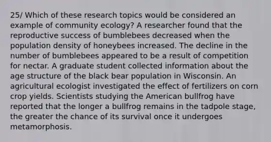 25/ Which of these research topics would be considered an example of community ecology? A researcher found that the reproductive success of bumblebees decreased when the population density of honeybees increased. The decline in the number of bumblebees appeared to be a result of competition for nectar. A graduate student collected information about the age structure of the black bear population in Wisconsin. An agricultural ecologist investigated the effect of fertilizers on corn crop yields. Scientists studying the American bullfrog have reported that the longer a bullfrog remains in the tadpole stage, the greater the chance of its survival once it undergoes metamorphosis.