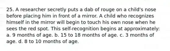 25. A researcher secretly puts a dab of rouge on a child's nose before placing him in front of a mirror. A child who recognizes himself in the mirror will begin to touch his own nose when he sees the red spot. This self-recognition begins at approximately: a. 9 months of age. b. 15 to 18 months of age. c. 3 months of age. d. 8 to 10 months of age.