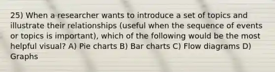 25) When a researcher wants to introduce a set of topics and illustrate their relationships (useful when the sequence of events or topics is important), which of the following would be the most helpful visual? A) Pie charts B) Bar charts C) Flow diagrams D) Graphs