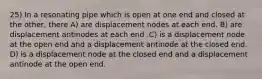 25) In a resonating pipe which is open at one end and closed at the other, there A) are displacement nodes at each end. B) are displacement antinodes at each end .C) is a displacement node at the open end and a displacement antinode at the closed end. D) is a displacement node at the closed end and a displacement antinode at the open end.