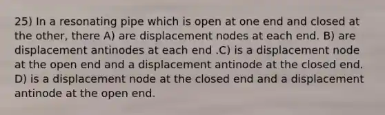 25) In a resonating pipe which is open at one end and closed at the other, there A) are displacement nodes at each end. B) are displacement antinodes at each end .C) is a displacement node at the open end and a displacement antinode at the closed end. D) is a displacement node at the closed end and a displacement antinode at the open end.