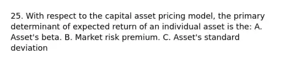 25. With respect to the capital asset pricing model, the primary determinant of expected return of an individual asset is the: A. Asset's beta. B. Market risk premium. C. Asset's standard deviation