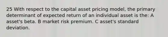 25 With respect to the capital asset pricing model, the primary determinant of expected return of an individual asset is the: A asset's beta. B market risk premium. C asset's standard deviation.