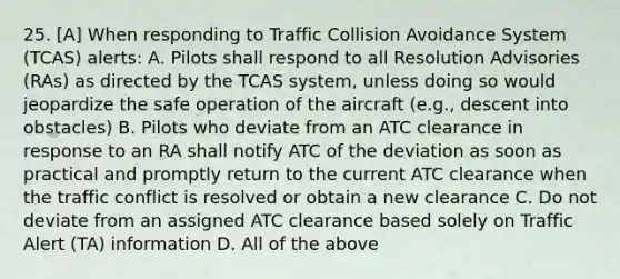 25. [A] When responding to Traffic Collision Avoidance System (TCAS) alerts: A. Pilots shall respond to all Resolution Advisories (RAs) as directed by the TCAS system, unless doing so would jeopardize the safe operation of the aircraft (e.g., descent into obstacles) B. Pilots who deviate from an ATC clearance in response to an RA shall notify ATC of the deviation as soon as practical and promptly return to the current ATC clearance when the traffic conflict is resolved or obtain a new clearance C. Do not deviate from an assigned ATC clearance based solely on Traffic Alert (TA) information D. All of the above