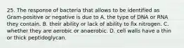 25. The response of bacteria that allows to be identified as Gram-positive or negative is due to A. the type of DNA or RNA they contain. B. their ability or lack of ability to fix nitrogen. C. whether they are aerobic or anaerobic. D. cell walls have a thin or thick peptidoglycan.