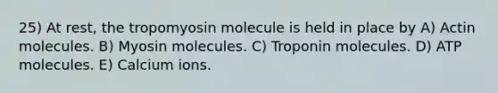 25) At rest, the tropomyosin molecule is held in place by A) Actin molecules. B) Myosin molecules. C) Troponin molecules. D) ATP molecules. E) Calcium ions.