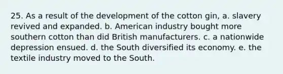 25. As a result of the development of the cotton gin, a. slavery revived and expanded. b. American industry bought more southern cotton than did British manufacturers. c. a nationwide depression ensued. d. the South diversified its economy. e. the textile industry moved to the South.