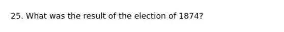 25. What was the result of the election of 1874?