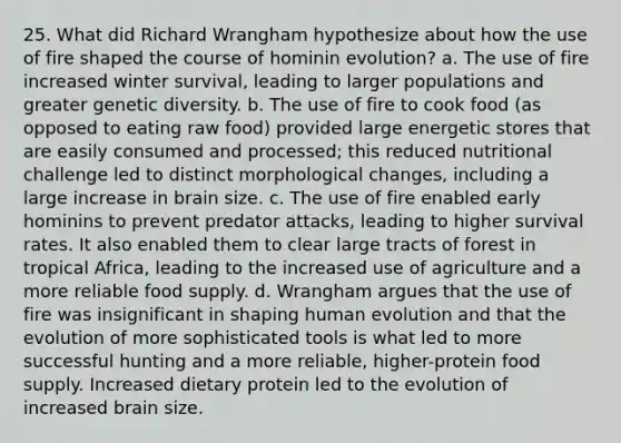 25. What did Richard Wrangham hypothesize about how the use of fire shaped the course of hominin evolution? a. The use of fire increased winter survival, leading to larger populations and greater genetic diversity. b. The use of fire to cook food (as opposed to eating raw food) provided large energetic stores that are easily consumed and processed; this reduced nutritional challenge led to distinct morphological changes, including a large increase in brain size. c. The use of fire enabled early hominins to prevent predator attacks, leading to higher survival rates. It also enabled them to clear large tracts of forest in tropical Africa, leading to the increased use of agriculture and a more reliable food supply. d. Wrangham argues that the use of fire was insignificant in shaping human evolution and that the evolution of more sophisticated tools is what led to more successful hunting and a more reliable, higher-protein food supply. Increased dietary protein led to the evolution of increased brain size.