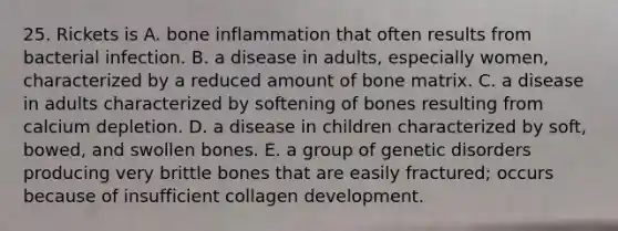 25. Rickets is A. bone inflammation that often results from bacterial infection. B. a disease in adults, especially women, characterized by a reduced amount of bone matrix. C. a disease in adults characterized by softening of bones resulting from calcium depletion. D. a disease in children characterized by soft, bowed, and swollen bones. E. a group of genetic disorders producing very brittle bones that are easily fractured; occurs because of insufficient collagen development.