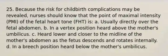 25. Because the risk for childbirth complications may be revealed, nurses should know that the point of maximal intensity (PMI) of the fetal heart tone (FHT) is: a. Usually directly over the fetal abdomen. b. In a vertex position heard above the mother's umbilicus. c. Heard lower and closer to the midline of the mother's abdomen as the fetus descends and rotates internally. d. In a breech position heard below the mother's umbilicus.