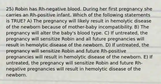 25) Robin has Rh-negative blood. During her first pregnancy she carries an Rh-positive infant. Which of the following statements is TRUE? A) The pregnancy will likely result in hemolytic disease of the newborn because of mother-baby incompatibility. B) The pregnancy will alter the baby's blood type. C) If untreated, the pregnancy will sensitize Robin and all future pregnancies will result in hemolytic disease of the newborn. D) If untreated, the pregnancy will sensitize Robin and future Rh-positive pregnancies will result in hemolytic disease of the newborn. E) If untreated, the pregnancy will sensitize Robin and future Rh-negative pregnancies will result in hemolytic disease of the newborn.