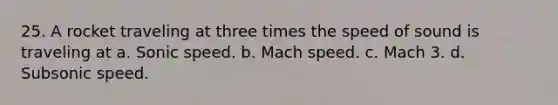 25. A rocket traveling at three times the speed of sound is traveling at a. Sonic speed. b. Mach speed. c. Mach 3. d. Subsonic speed.