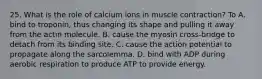 25. What is the role of calcium ions in muscle contraction? To A. bind to troponin, thus changing its shape and pulling it away from the actin molecule. B. cause the myosin cross-bridge to detach from its binding site. C. cause the action potential to propagate along the sarcolemma. D. bind with ADP during aerobic respiration to produce ATP to provide energy.