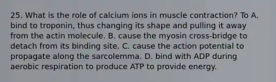 25. What is the role of calcium ions in muscle contraction? To A. bind to troponin, thus changing its shape and pulling it away from the actin molecule. B. cause the myosin cross-bridge to detach from its binding site. C. cause the action potential to propagate along the sarcolemma. D. bind with ADP during aerobic respiration to produce ATP to provide energy.