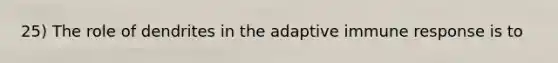 25) The role of dendrites in the adaptive immune response is to