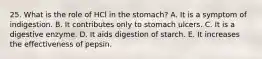 25. What is the role of HCl in the stomach? A. It is a symptom of indigestion. B. It contributes only to stomach ulcers. C. It is a digestive enzyme. D. It aids digestion of starch. E. It increases the effectiveness of pepsin.