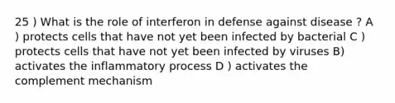 25 ) What is the role of interferon in defense against disease ? A ) protects cells that have not yet been infected by bacterial C ) protects cells that have not yet been infected by viruses B) activates the inflammatory process D ) activates the complement mechanism