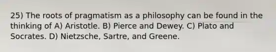 25) The roots of pragmatism as a philosophy can be found in the thinking of A) Aristotle. B) Pierce and Dewey. C) Plato and Socrates. D) Nietzsche, Sartre, and Greene.