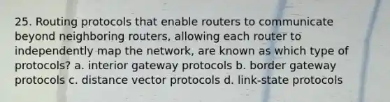 25. Routing protocols that enable routers to communicate beyond neighboring routers, allowing each router to independently map the network, are known as which type of protocols? a. interior gateway protocols b. border gateway protocols c. distance vector protocols d. link-state protocols