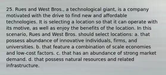 25. Rues and West Bros., a technological giant, is a company motivated with the drive to find new and affordable technologies. It is selecting a location so that it can operate with its motive, as well as enjoy the benefits of the location. In this scenario, Rues and West Bros. should select locations: a. that possess abundance of innovative individuals, firms, and universities. b. that feature a combination of scale economies and low-cost factors. c. that has an abundance of strong market demand. d. that possess natural resources and related infrastructure.