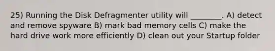 25) Running the Disk Defragmenter utility will ________. A) detect and remove spyware B) mark bad memory cells C) make the hard drive work more efficiently D) clean out your Startup folder