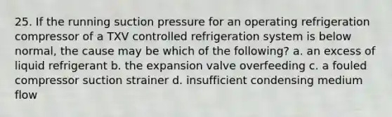 25. If the running suction pressure for an operating refrigeration compressor of a TXV controlled refrigeration system is below normal, the cause may be which of the following? a. an excess of liquid refrigerant b. the expansion valve overfeeding c. a fouled compressor suction strainer d. insufficient condensing medium flow