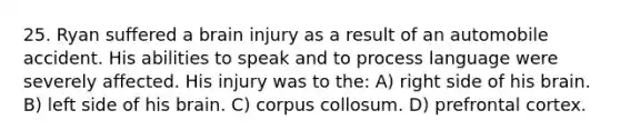 25. Ryan suffered a brain injury as a result of an automobile accident. His abilities to speak and to process language were severely affected. His injury was to the: A) right side of his brain. B) left side of his brain. C) corpus collosum. D) prefrontal cortex.