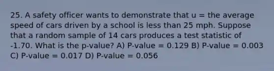 25. A safety officer wants to demonstrate that u = the average speed of cars driven by a school is less than 25 mph. Suppose that a random sample of 14 cars produces a test statistic of -1.70. What is the p-value? A) P-value = 0.129 B) P-value = 0.003 C) P-value = 0.017 D) P-value = 0.056