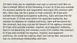 25) Sam hires Joe to negotiate and sign a contract with Ken on Sam's behalf. Which of the following is true? A) If Joe acts outside his express authority and negotiates and signs the contract with Ken, Sam may not be a party to that contract. B) If Joe acts outside his implied and express authority, Sam will owe him for his services. C) If Joe acts within his apparent authority, but outside his express or implied authority, Sam will be bound by the contract, but may sue Joe for breach of his agency contract. D) If Joe acts outside express, implied, and apparent authority, Sam is not bound by the contract, even if he ratifies the contract. E) If Joe acts outside his express, implied, and apparent authority, he could be sued by Sam, but not by Ken, because he has no contractual relationship with Ken.