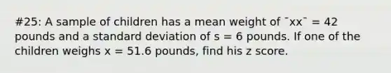 #25: A sample of children has a mean weight of ¯xx¯ = 42 pounds and a standard deviation of s = 6 pounds. If one of the children weighs x = 51.6 pounds, find his z score.