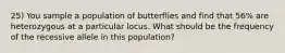 25) You sample a population of butterflies and find that 56% are heterozygous at a particular locus. What should be the frequency of the recessive allele in this population?