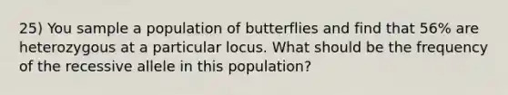 25) You sample a population of butterflies and find that 56% are heterozygous at a particular locus. What should be the frequency of the recessive allele in this population?