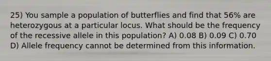 25) You sample a population of butterflies and find that 56% are heterozygous at a particular locus. What should be the frequency of the recessive allele in this population? A) 0.08 B) 0.09 C) 0.70 D) Allele frequency cannot be determined from this information.