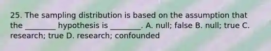 25. The sampling distribution is based on the assumption that the ________ hypothesis is ________. A. null; false B. null; true C. research; true D. research; confounded