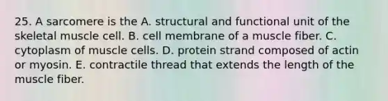 25. A sarcomere is the A. structural and functional unit of the skeletal muscle cell. B. cell membrane of a muscle fiber. C. cytoplasm of muscle cells. D. protein strand composed of actin or myosin. E. contractile thread that extends the length of the muscle fiber.