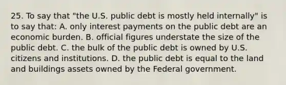 25. To say that "the U.S. public debt is mostly held internally" is to say that: A. only interest payments on the public debt are an economic burden. B. official figures understate the size of the public debt. C. the bulk of the public debt is owned by U.S. citizens and institutions. D. the public debt is equal to the land and buildings assets owned by the Federal government.