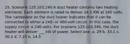 25. Scenario 125.103.240 A duct heater contains two heating elements. Each element is rated to deliver 14.5 KW at 240 volts. The nameplate on the duct heater indicates that it can be connected to either a 240- or 480-volt circuit. In this case, the supply circuit is 240 volts. For Scenario 125.103.240, the duct heater will deliver ___ kW of power. Select one: a. 29 b. 33.1 c. 30.2 d. 7.25 e. 14.5