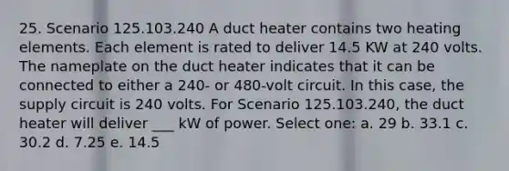 25. Scenario 125.103.240 A duct heater contains two heating elements. Each element is rated to deliver 14.5 KW at 240 volts. The nameplate on the duct heater indicates that it can be connected to either a 240- or 480-volt circuit. In this case, the supply circuit is 240 volts. For Scenario 125.103.240, the duct heater will deliver ___ kW of power. Select one: a. 29 b. 33.1 c. 30.2 d. 7.25 e. 14.5