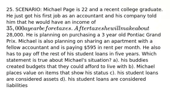 25. SCENARIO: Michael Page is 22 and a recent college graduate. He just got his first job as an accountant and his company told him that he would have an income of 35,000 a year before taxes. After taxes he will make about28,000. He is planning on purchasing a 3 year old Pontiac Grand Prix. Michael is also planning on sharing an apartment with a fellow accountant and is paying 595 in rent per month. He also has to pay off the rest of his student loans in five years. Which statement is true about Michael's situation? a). his buddies created budgets that they could afford to live with b). Michael places value on items that show his status c). his student loans are considered assets d). his student loans are considered liabilities