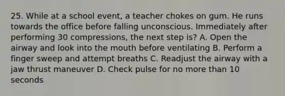 25. While at a school event, a teacher chokes on gum. He runs towards the office before falling unconscious. Immediately after performing 30 compressions, the next step is? A. Open the airway and look into the mouth before ventilating B. Perform a finger sweep and attempt breaths C. Readjust the airway with a jaw thrust maneuver D. Check pulse for no more than 10 seconds