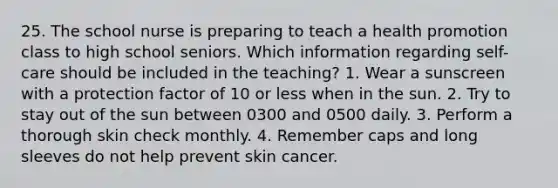 25. The school nurse is preparing to teach a health promotion class to high school seniors. Which information regarding self-care should be included in the teaching? 1. Wear a sunscreen with a protection factor of 10 or less when in the sun. 2. Try to stay out of the sun between 0300 and 0500 daily. 3. Perform a thorough skin check monthly. 4. Remember caps and long sleeves do not help prevent skin cancer.