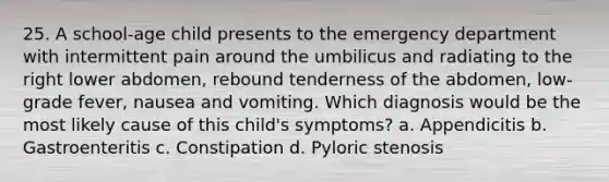 25. A school-age child presents to the emergency department with intermittent pain around the umbilicus and radiating to the right lower abdomen, rebound tenderness of the abdomen, low-grade fever, nausea and vomiting. Which diagnosis would be the most likely cause of this child's symptoms? a. Appendicitis b. Gastroenteritis c. Constipation d. Pyloric stenosis