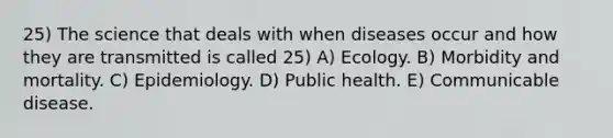 25) The science that deals with when diseases occur and how they are transmitted is called 25) A) Ecology. B) Morbidity and mortality. C) Epidemiology. D) Public health. E) Communicable disease.