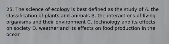 25. The science of ecology is best defined as the study of A. the classification of plants and animals B. the interactions of living organisms and their environment C. technology and its effects on society D. weather and its effects on food production in the ocean