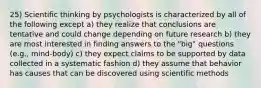 25) Scientific thinking by psychologists is characterized by all of the following except a) they realize that conclusions are tentative and could change depending on future research b) they are most interested in finding answers to the "big" questions (e.g., mind-body) c) they expect claims to be supported by data collected in a systematic fashion d) they assume that behavior has causes that can be discovered using scientific methods